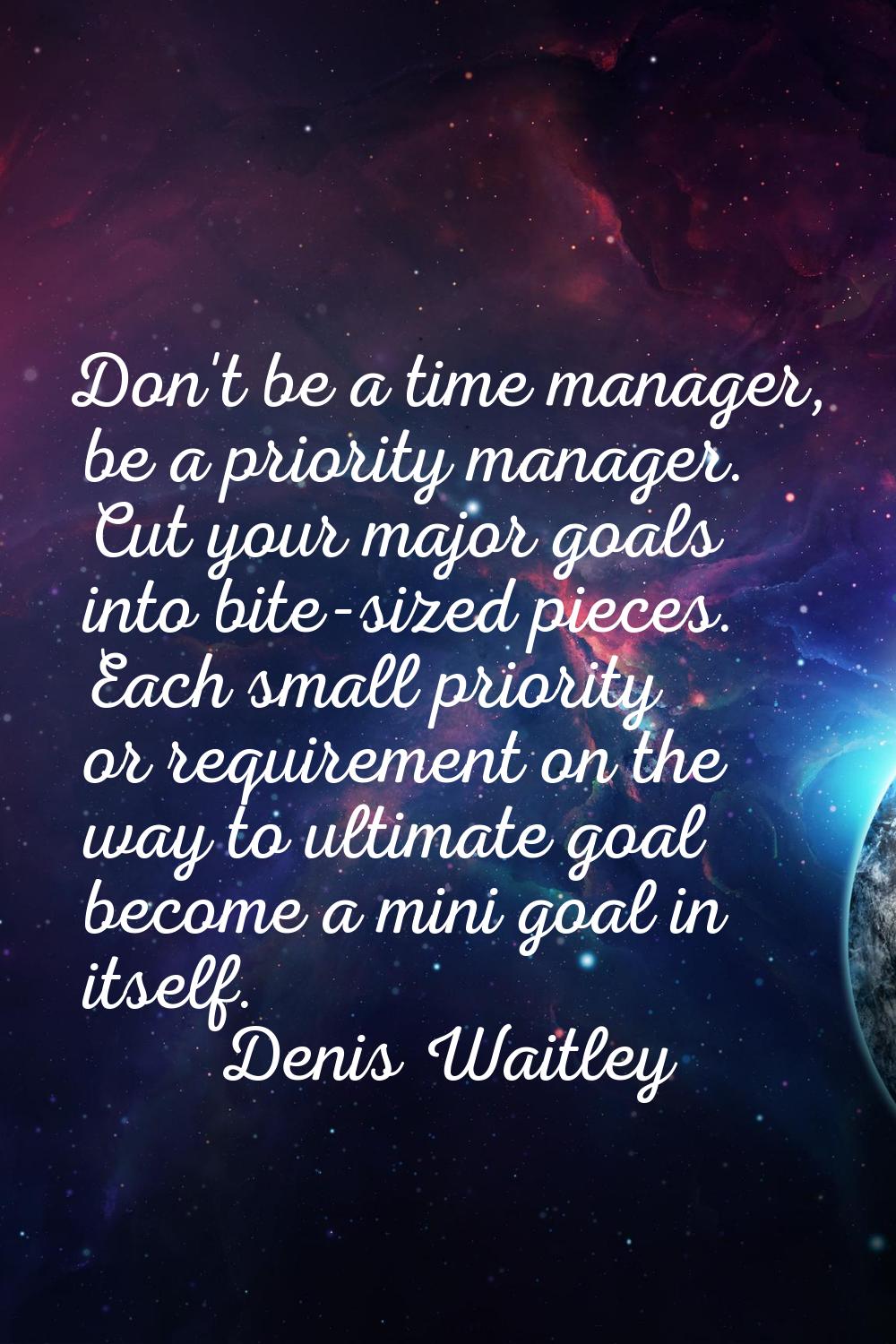 Don't be a time manager, be a priority manager. Cut your major goals into bite-sized pieces. Each s