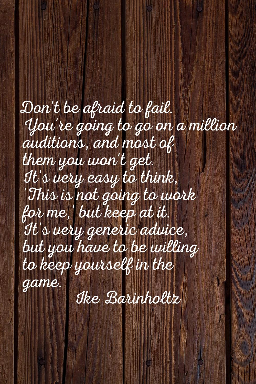 Don't be afraid to fail. You're going to go on a million auditions, and most of them you won't get.