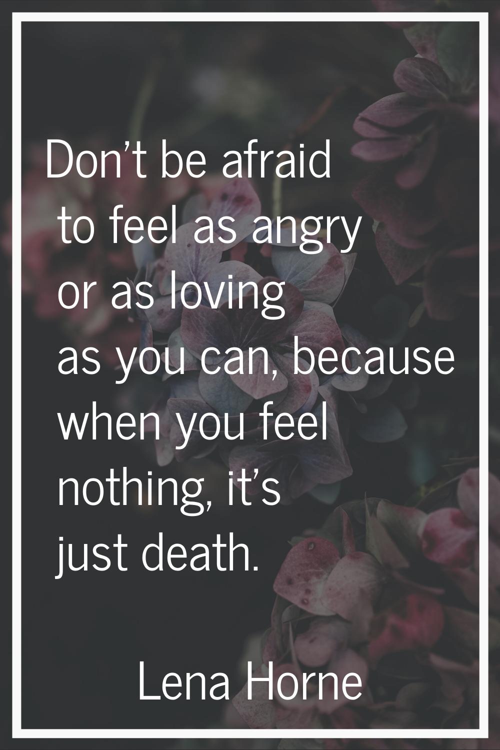 Don't be afraid to feel as angry or as loving as you can, because when you feel nothing, it's just 