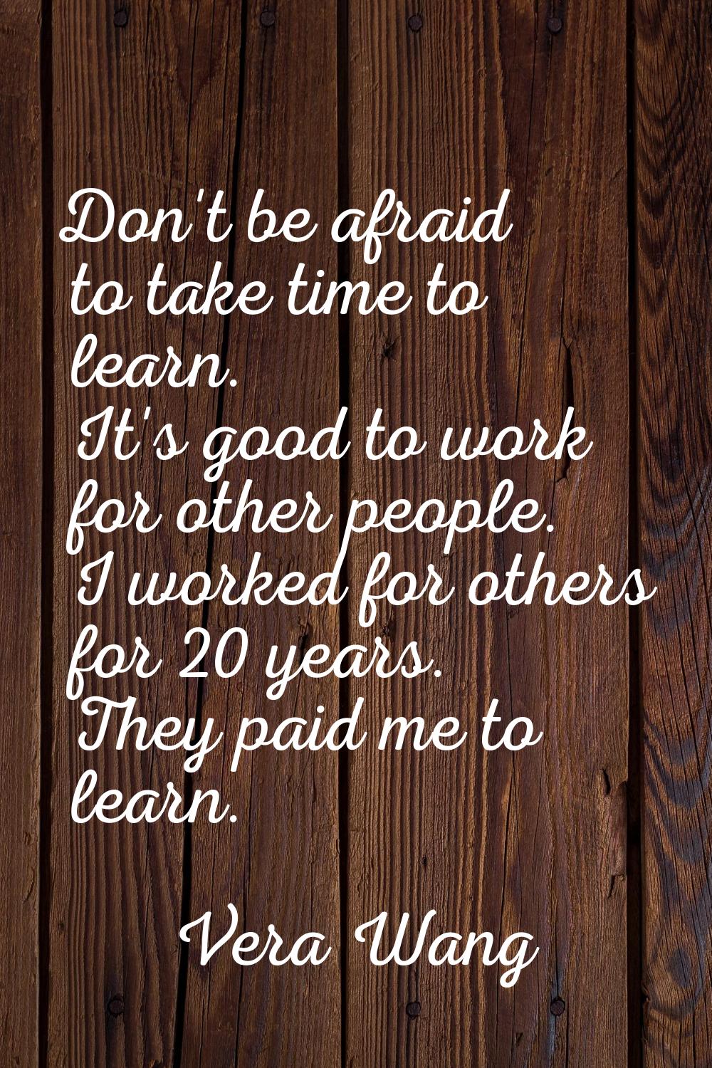 Don't be afraid to take time to learn. It's good to work for other people. I worked for others for 