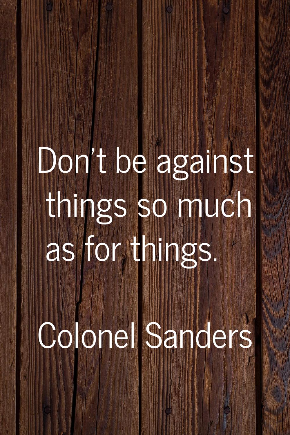 Don't be against things so much as for things.