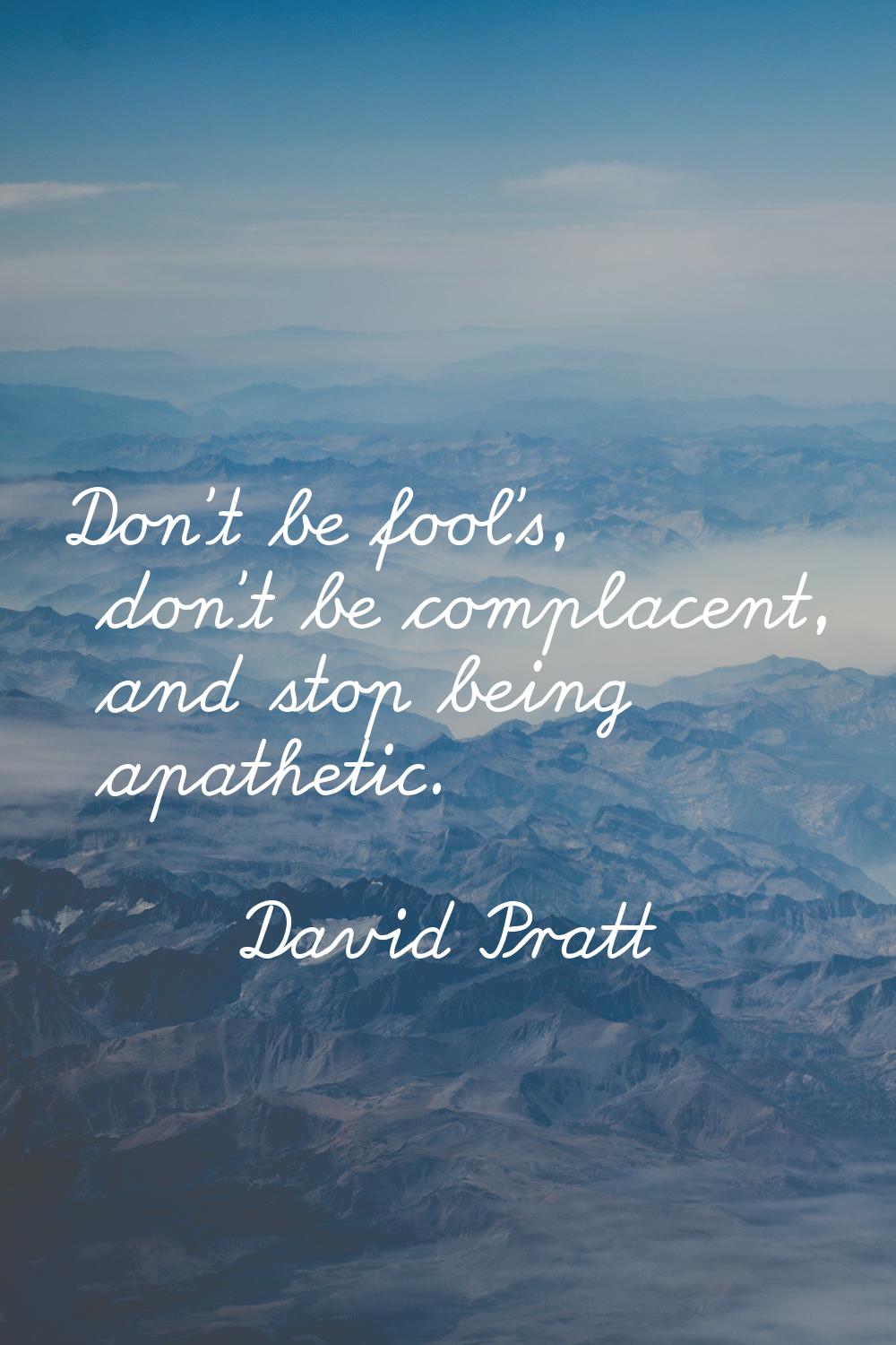Don't be fool's, don't be complacent, and stop being apathetic.