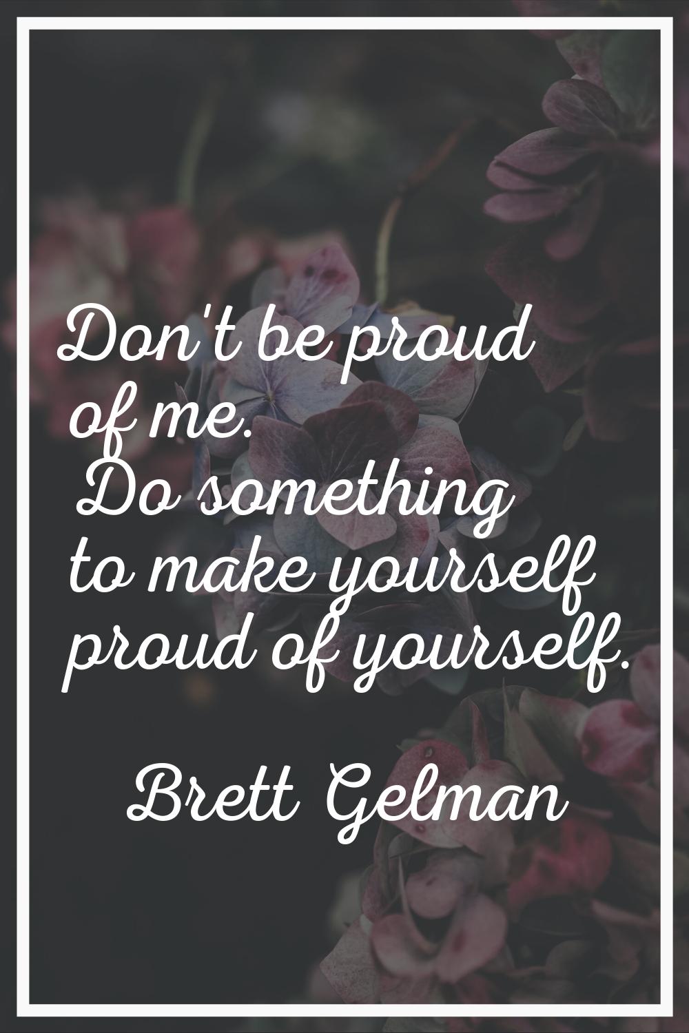 Don't be proud of me. Do something to make yourself proud of yourself.
