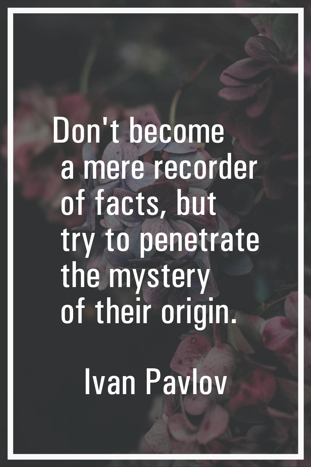 Don't become a mere recorder of facts, but try to penetrate the mystery of their origin.