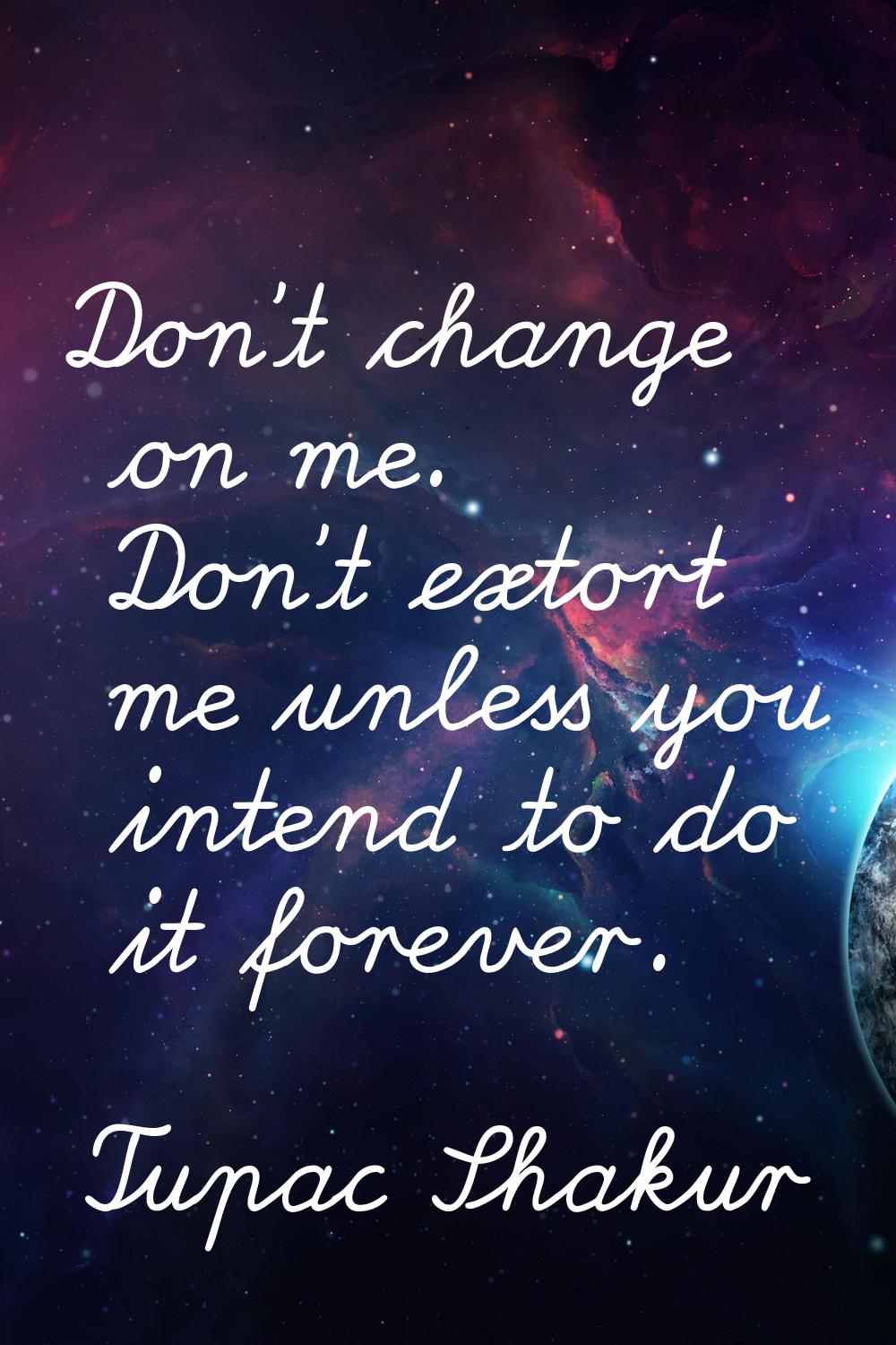 Don't change on me. Don't extort me unless you intend to do it forever.