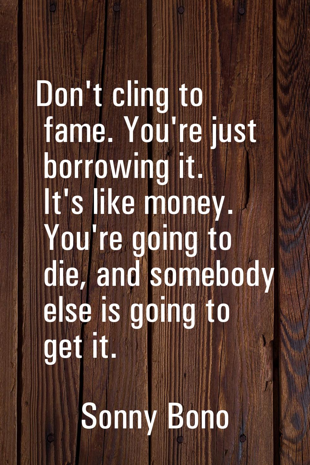 Don't cling to fame. You're just borrowing it. It's like money. You're going to die, and somebody e
