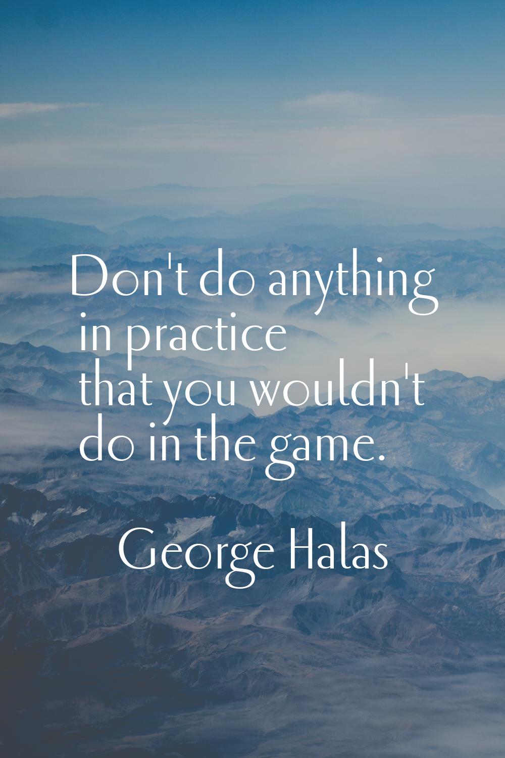 Don't do anything in practice that you wouldn't do in the game.