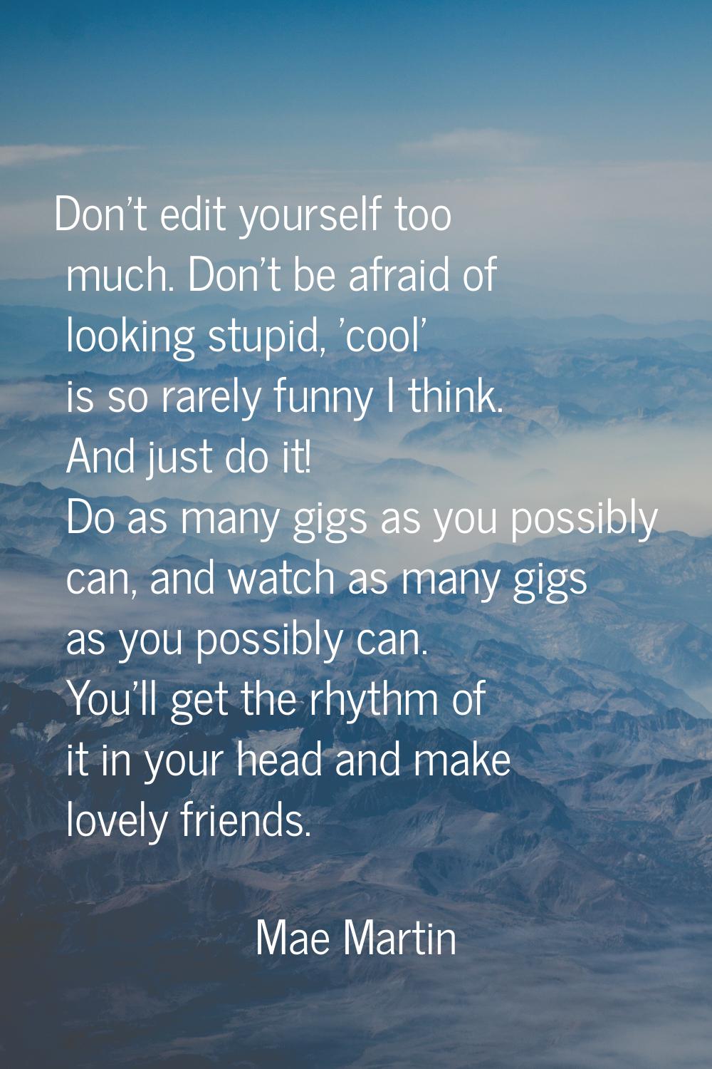 Don't edit yourself too much. Don't be afraid of looking stupid, 'cool' is so rarely funny I think.