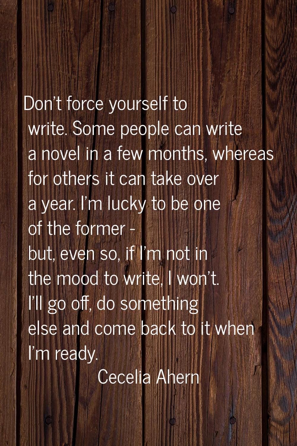 Don't force yourself to write. Some people can write a novel in a few months, whereas for others it