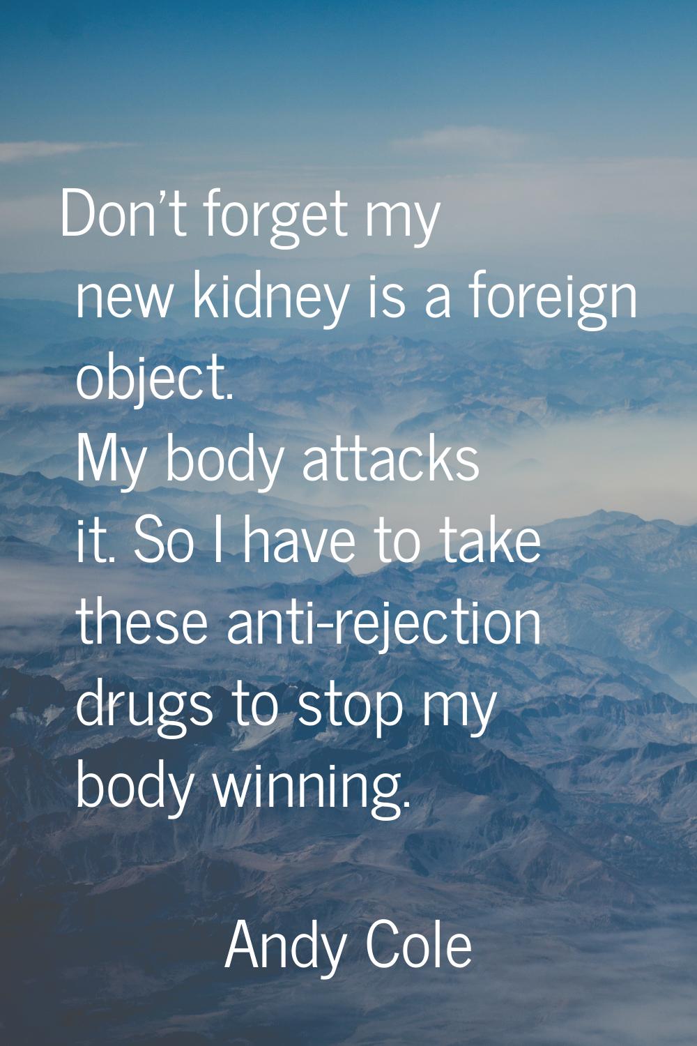 Don't forget my new kidney is a foreign object. My body attacks it. So I have to take these anti-re