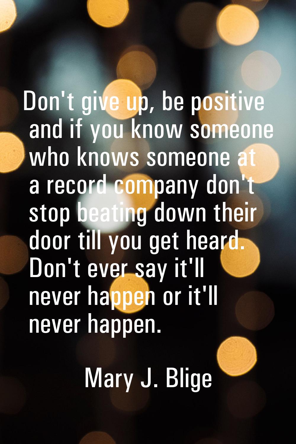 Don't give up, be positive and if you know someone who knows someone at a record company don't stop