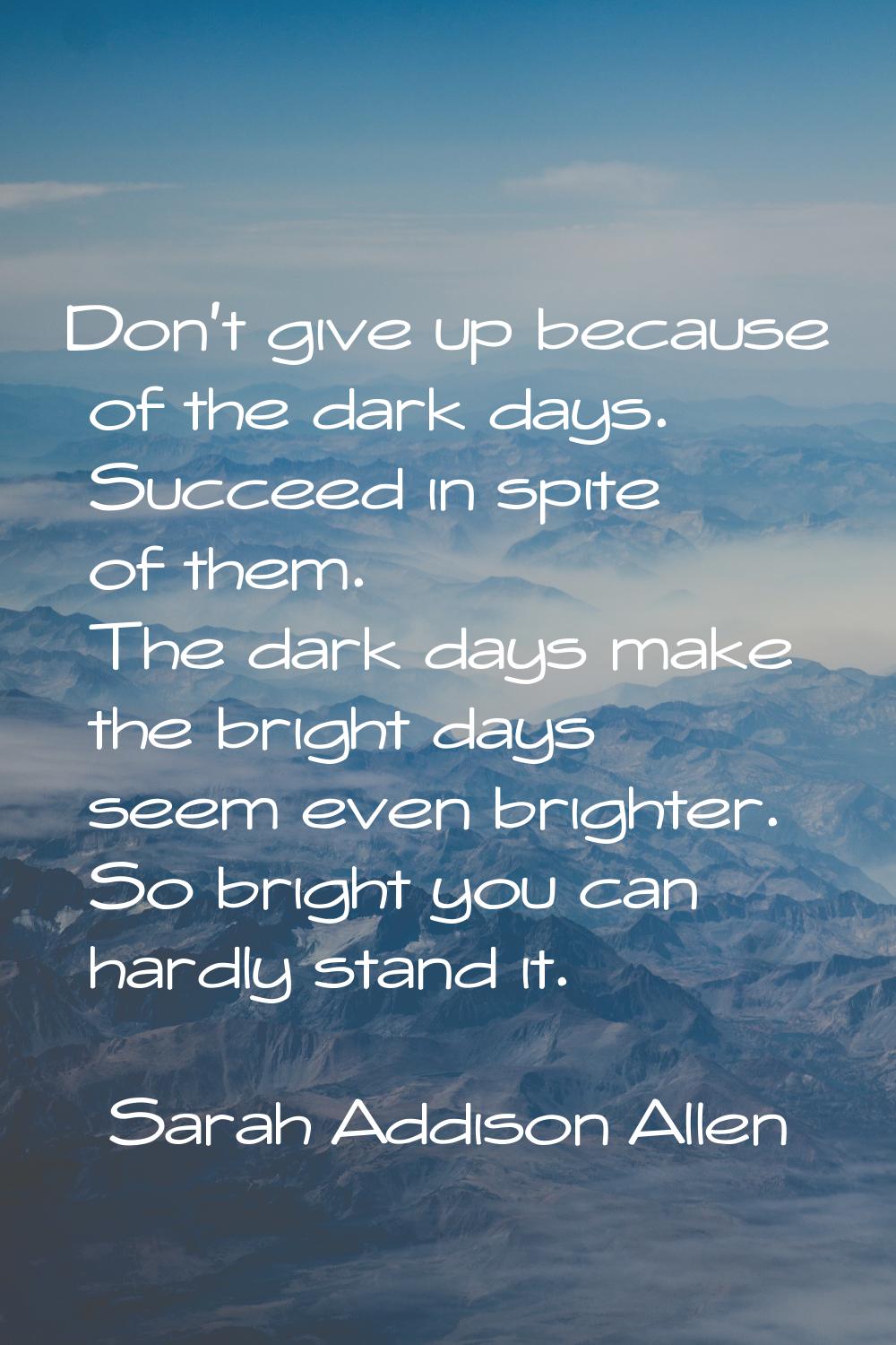 Don't give up because of the dark days. Succeed in spite of them. The dark days make the bright day