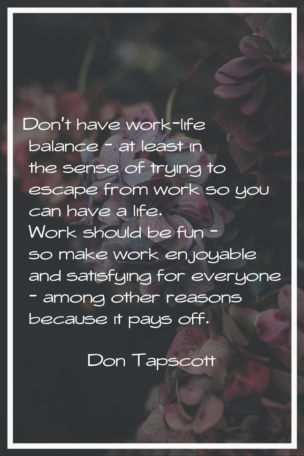 Don't have work-life balance - at least in the sense of trying to escape from work so you can have 
