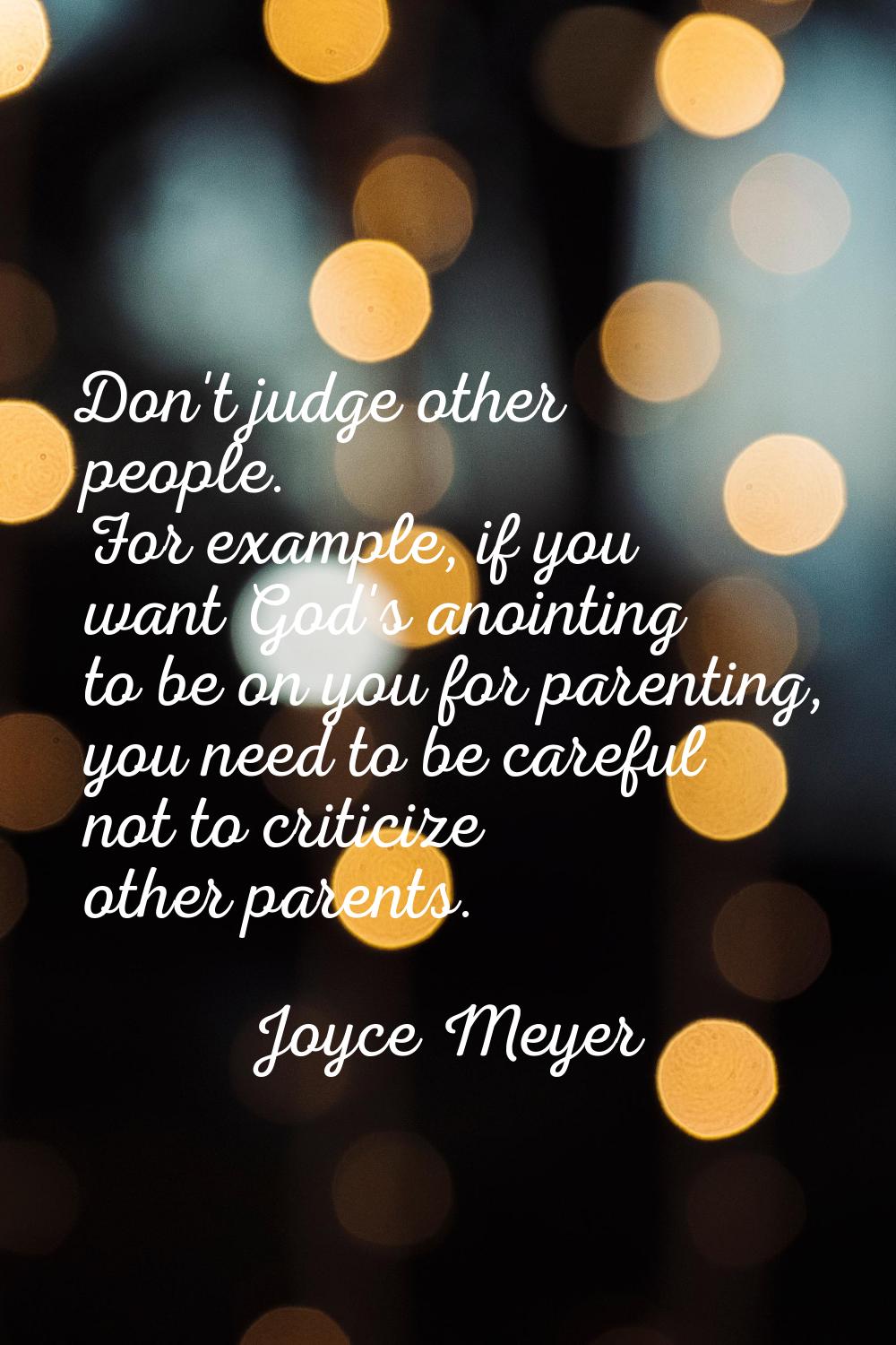 Don't judge other people. For example, if you want God's anointing to be on you for parenting, you 