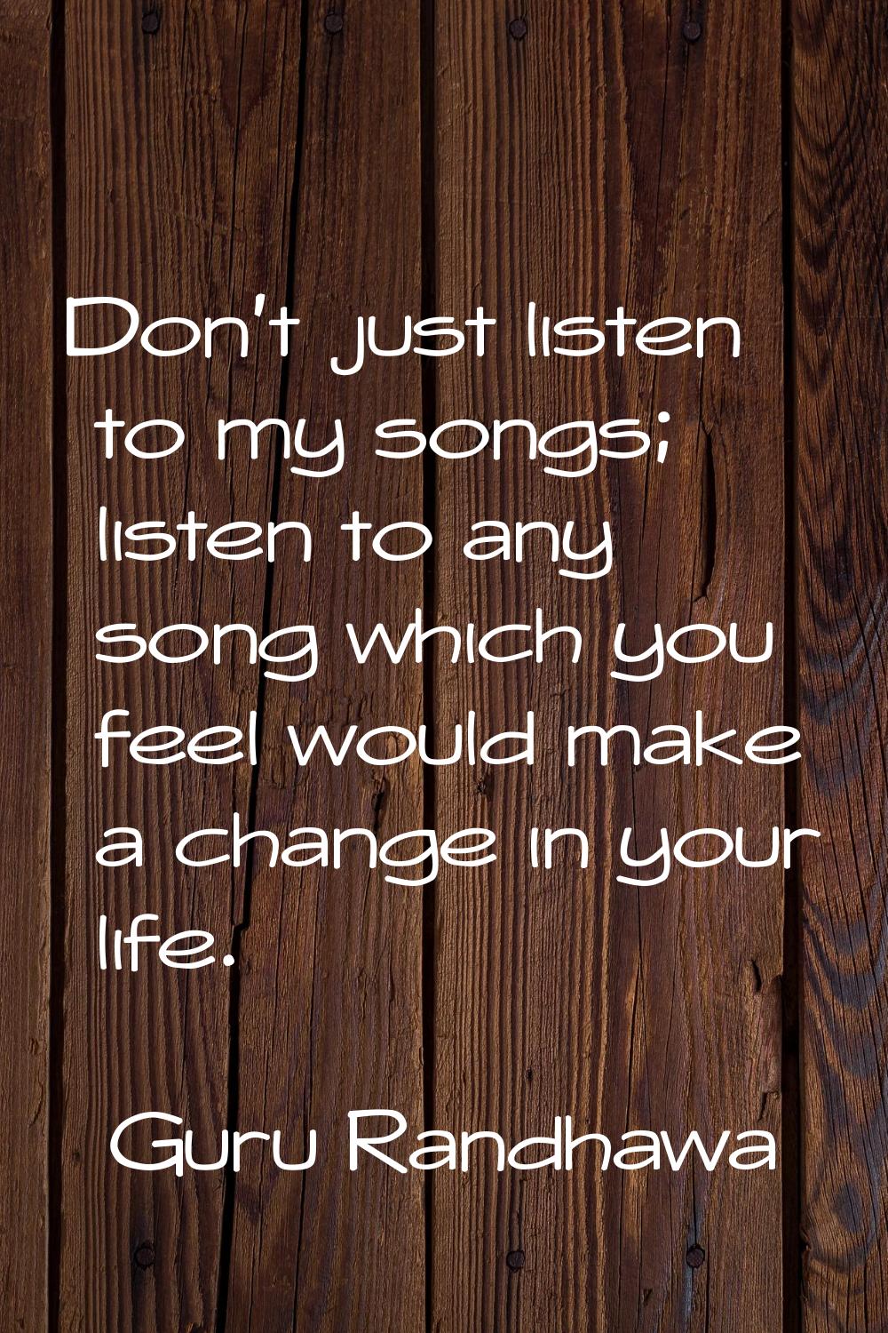 Don't just listen to my songs; listen to any song which you feel would make a change in your life.