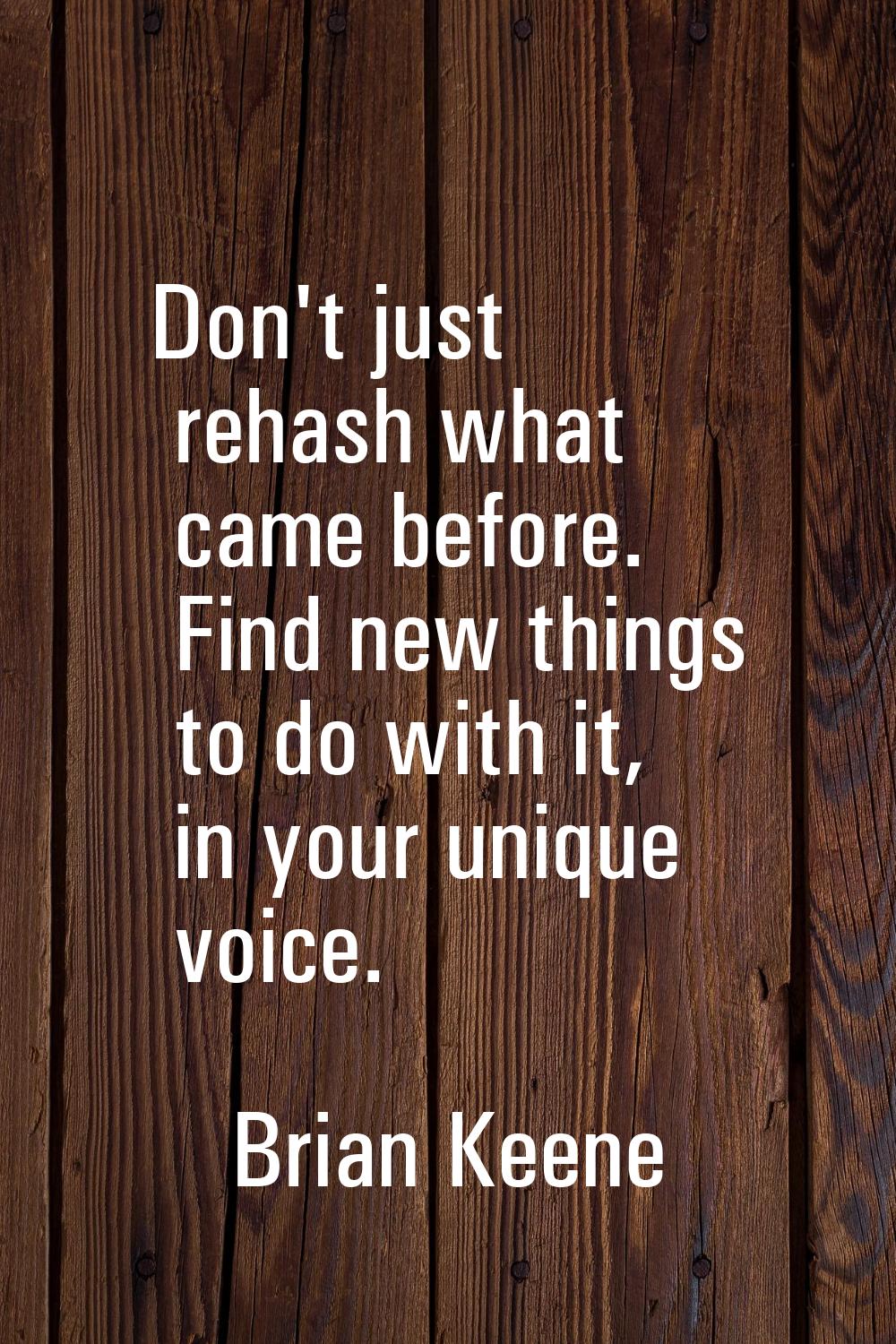 Don't just rehash what came before. Find new things to do with it, in your unique voice.