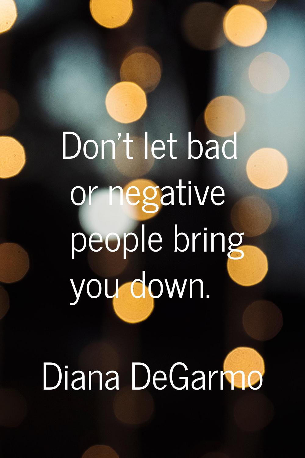 Don't let bad or negative people bring you down.