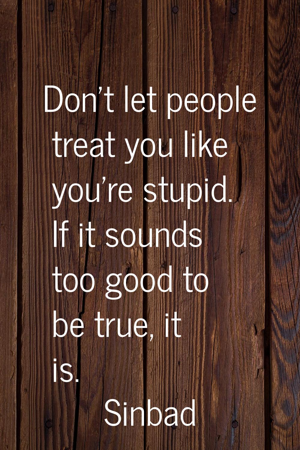 Don't let people treat you like you're stupid. If it sounds too good to be true, it is.