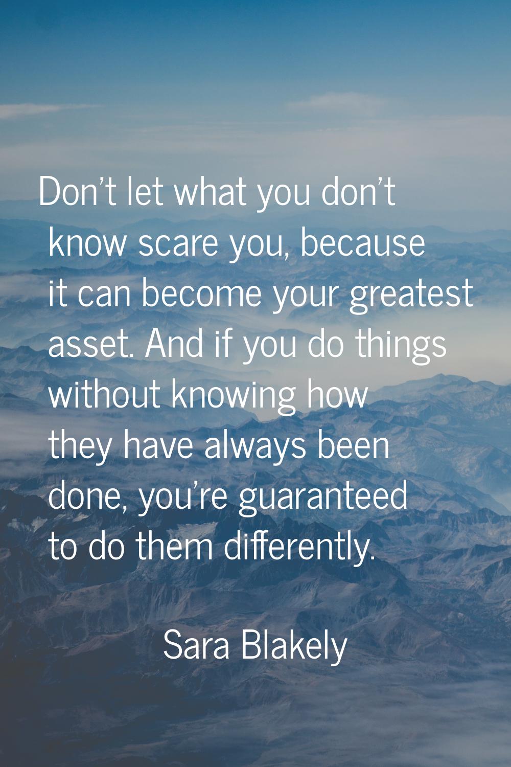 Don't let what you don't know scare you, because it can become your greatest asset. And if you do t