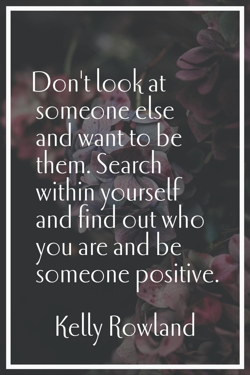 Don't look at someone else and want to be them. Search within yourself and find out who you are and