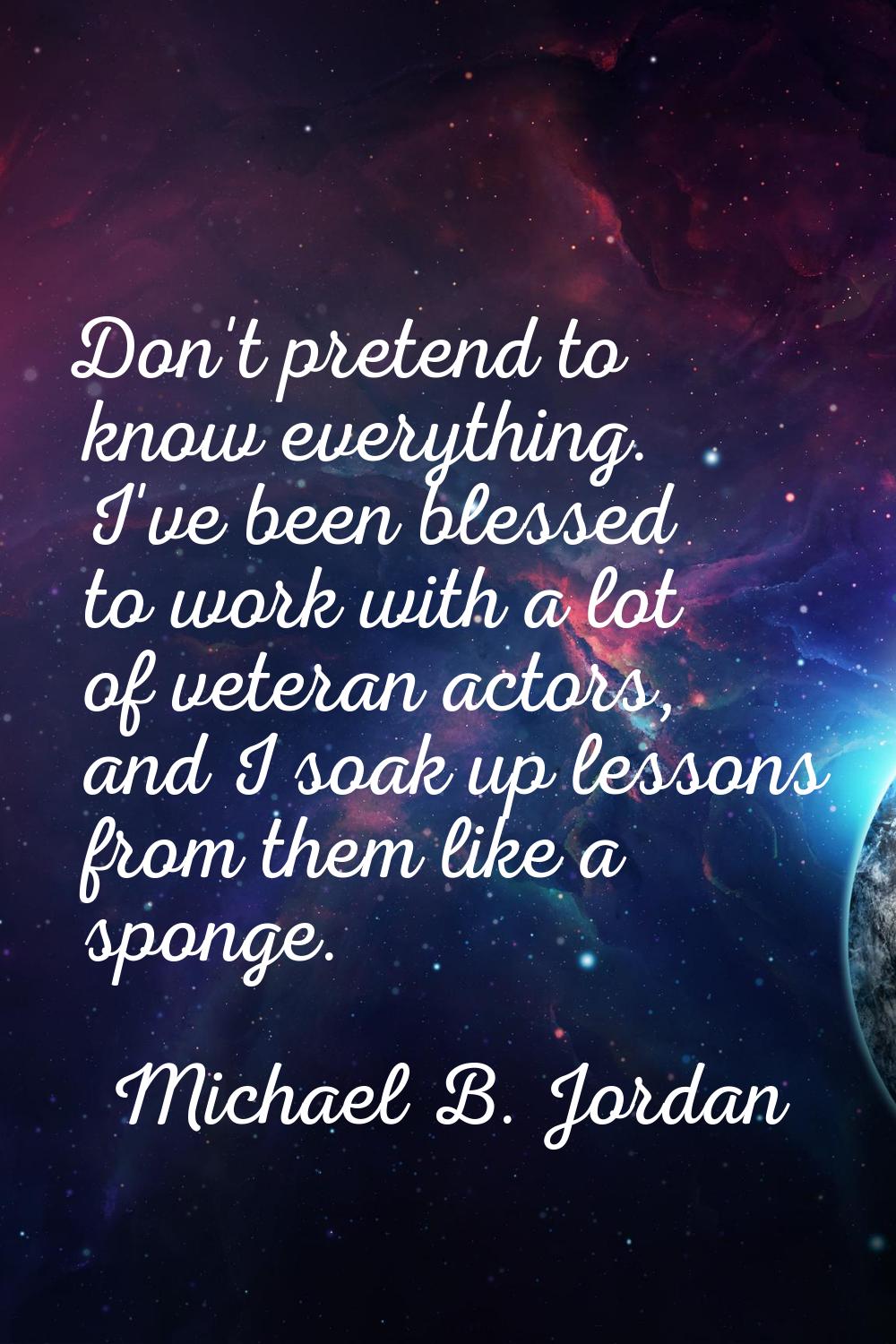 Don't pretend to know everything. I've been blessed to work with a lot of veteran actors, and I soa