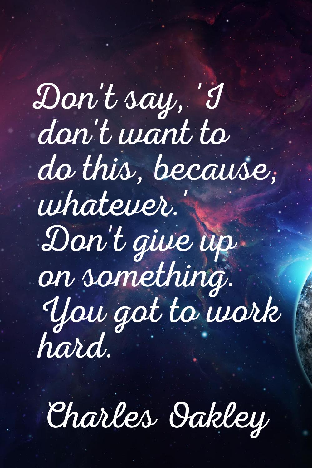 Don't say, 'I don't want to do this, because, whatever.' Don't give up on something. You got to wor