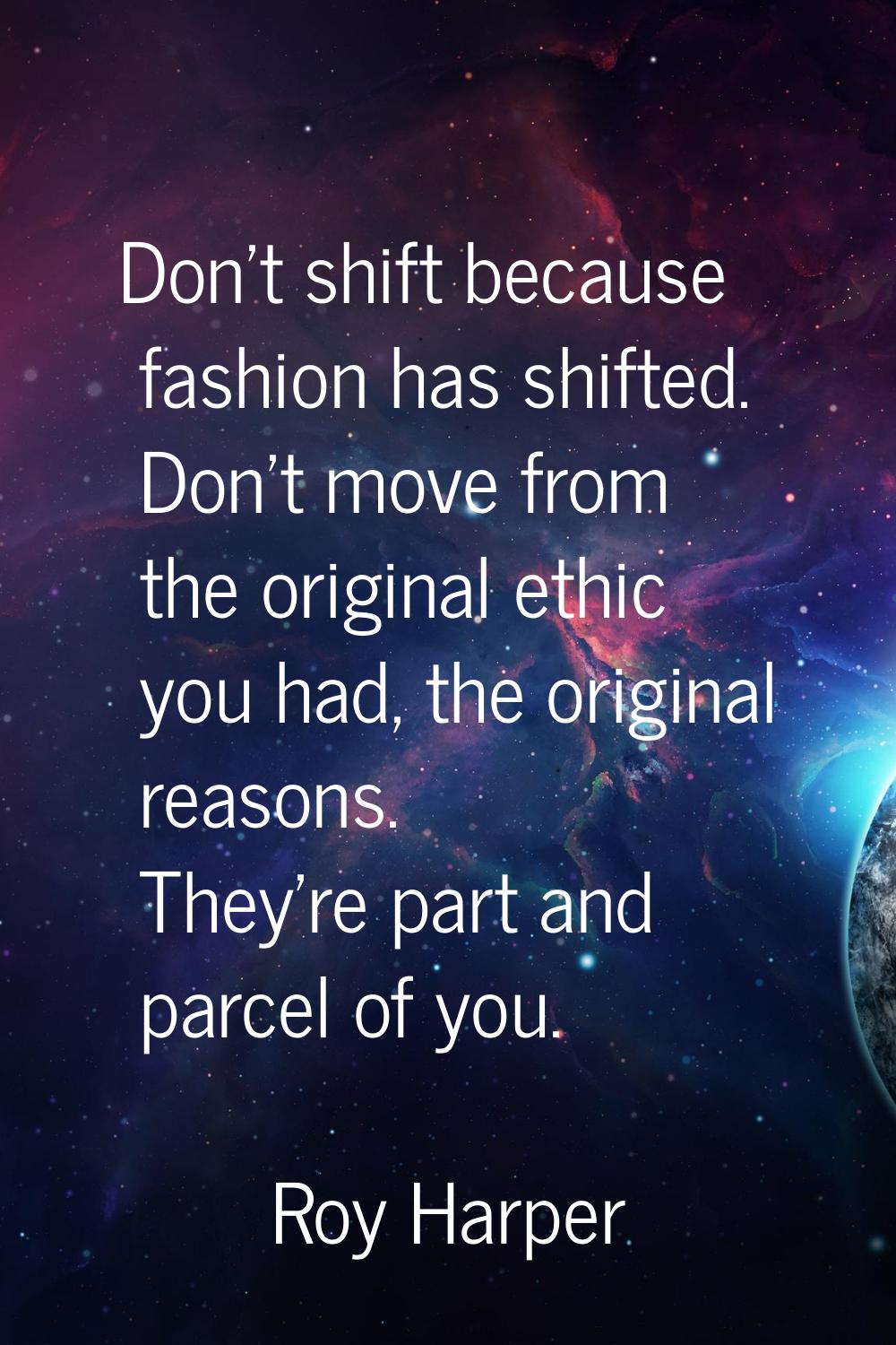 Don't shift because fashion has shifted. Don't move from the original ethic you had, the original r
