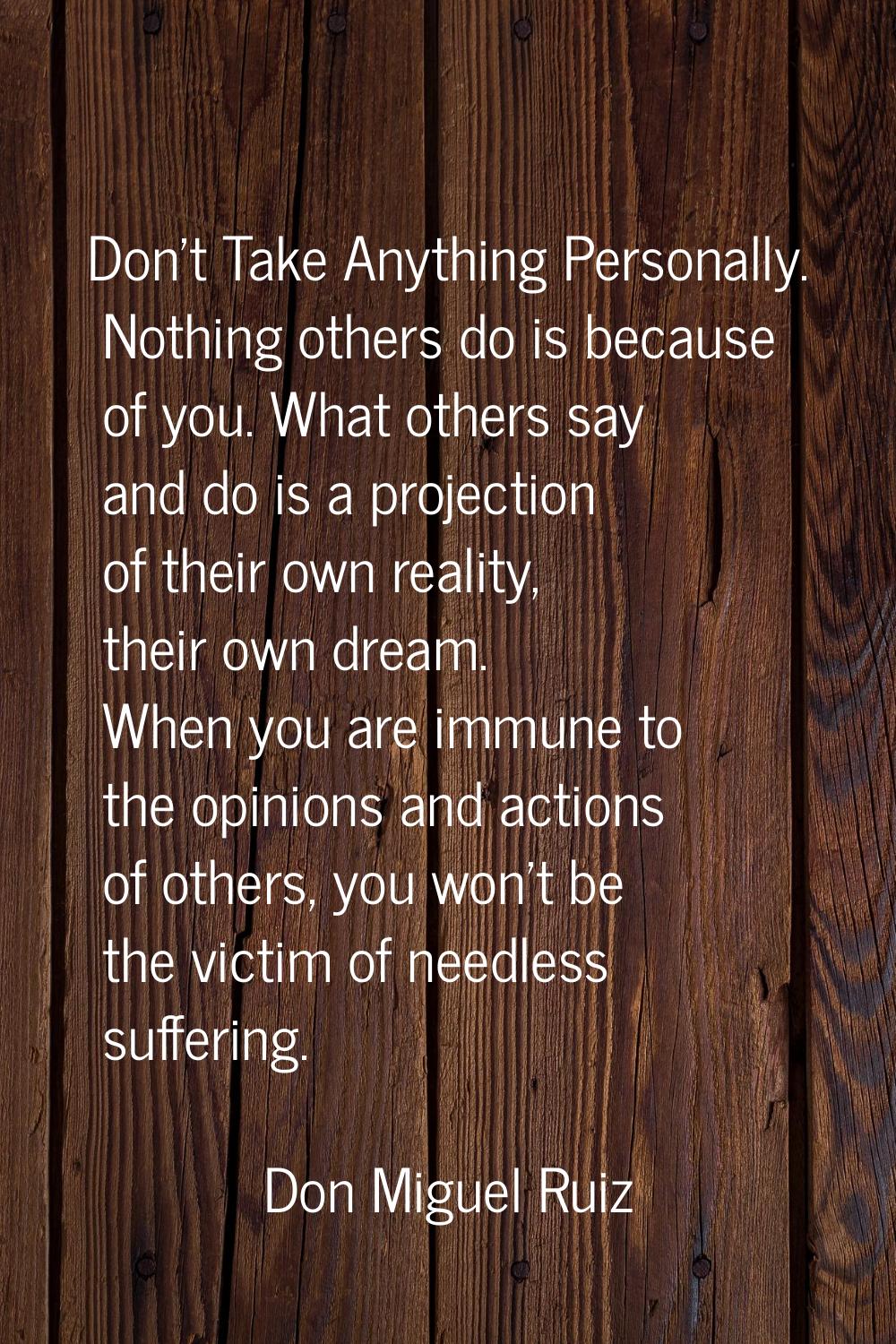 Don't Take Anything Personally. Nothing others do is because of you. What others say and do is a pr