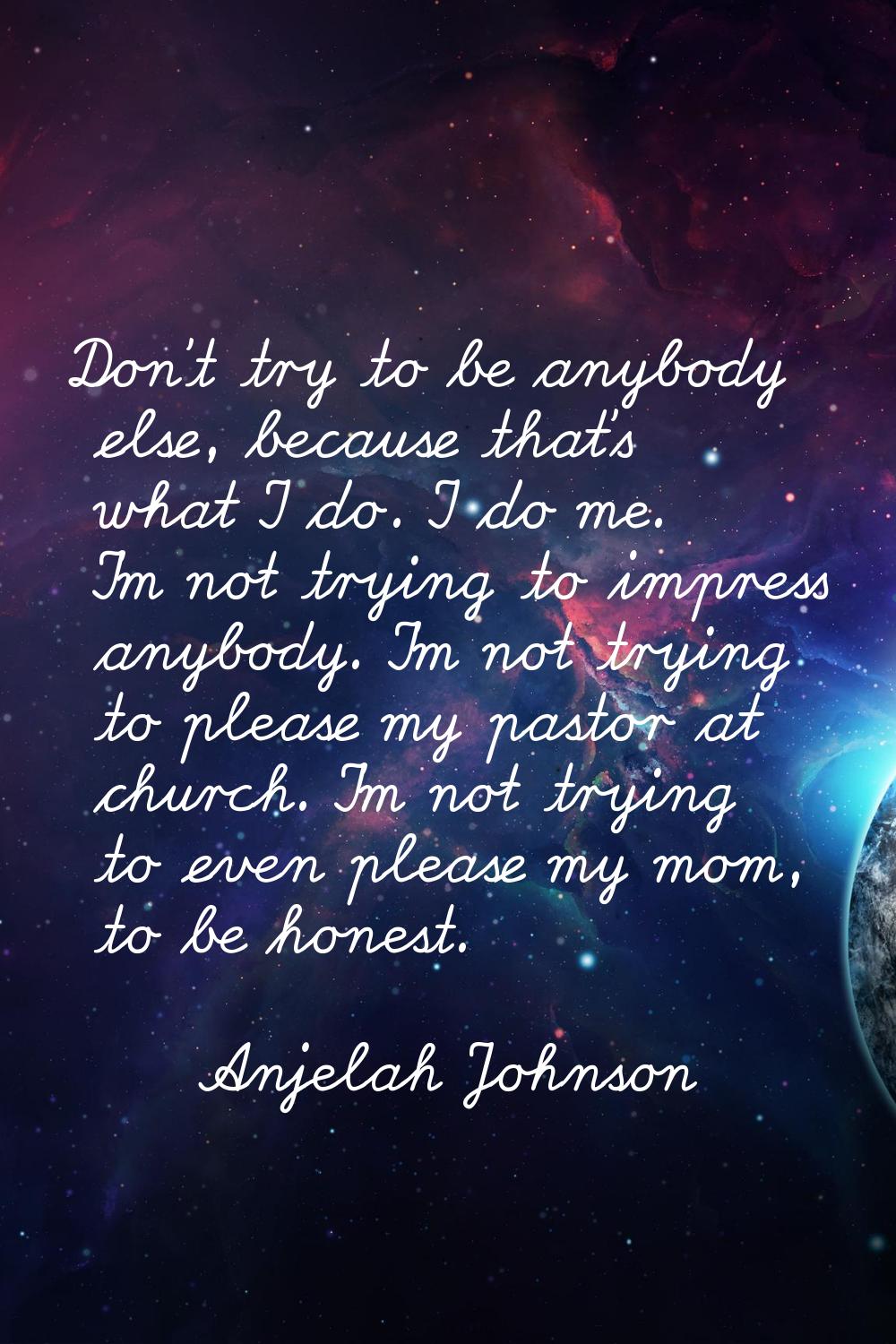 Don't try to be anybody else, because that's what I do. I do me. I'm not trying to impress anybody.