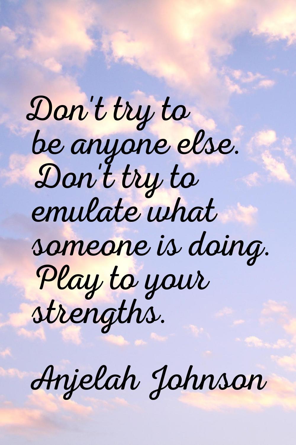 Don't try to be anyone else. Don't try to emulate what someone is doing. Play to your strengths.