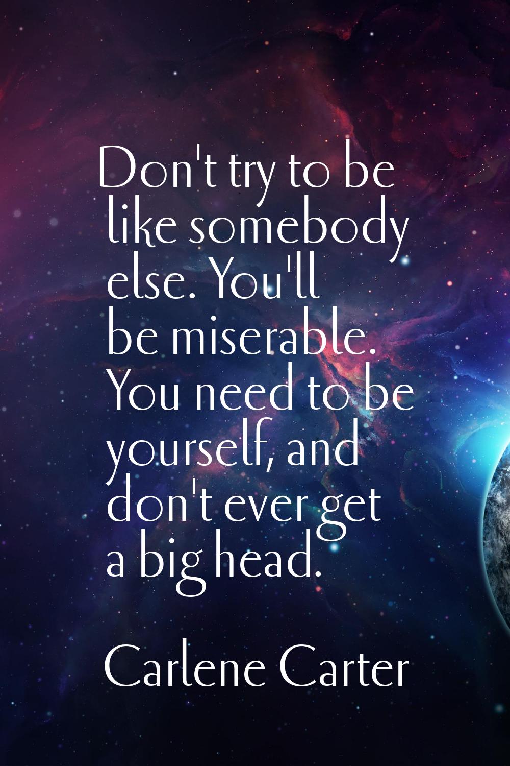 Don't try to be like somebody else. You'll be miserable. You need to be yourself, and don't ever ge