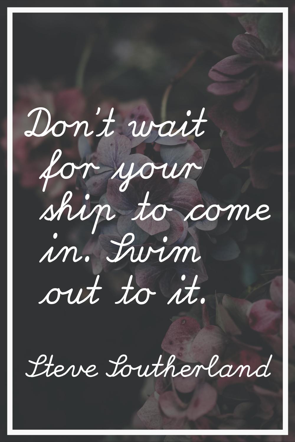 Don't wait for your ship to come in. Swim out to it.