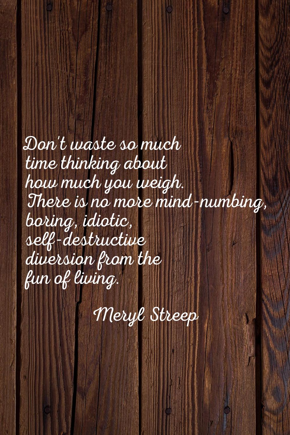 Don't waste so much time thinking about how much you weigh. There is no more mind-numbing, boring, 
