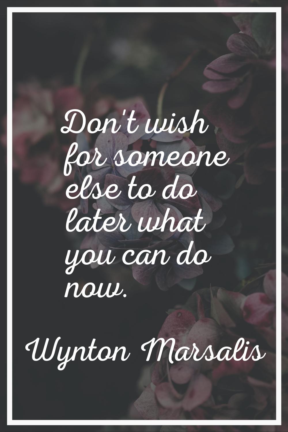 Don't wish for someone else to do later what you can do now.