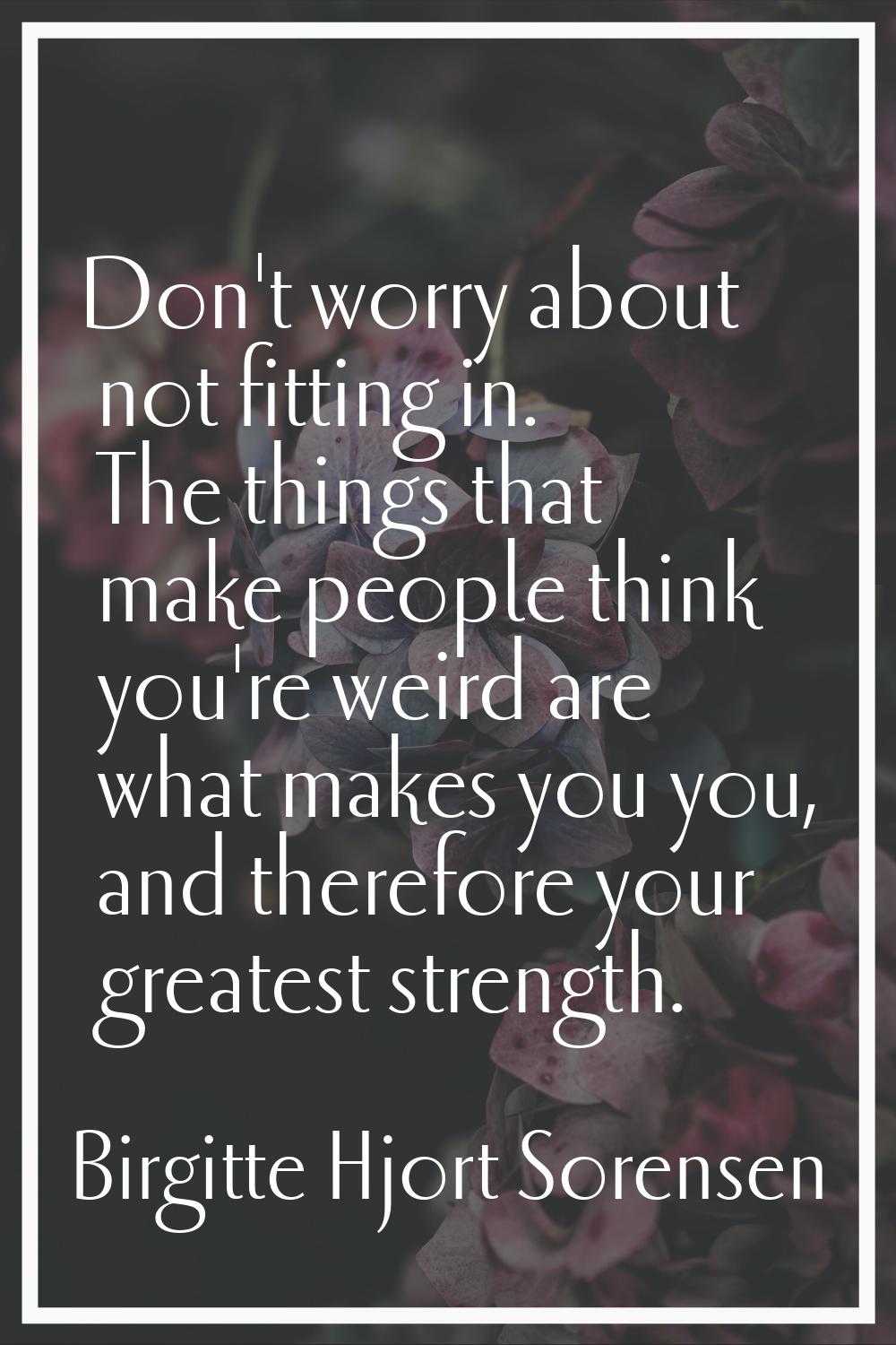 Don't worry about not fitting in. The things that make people think you're weird are what makes you