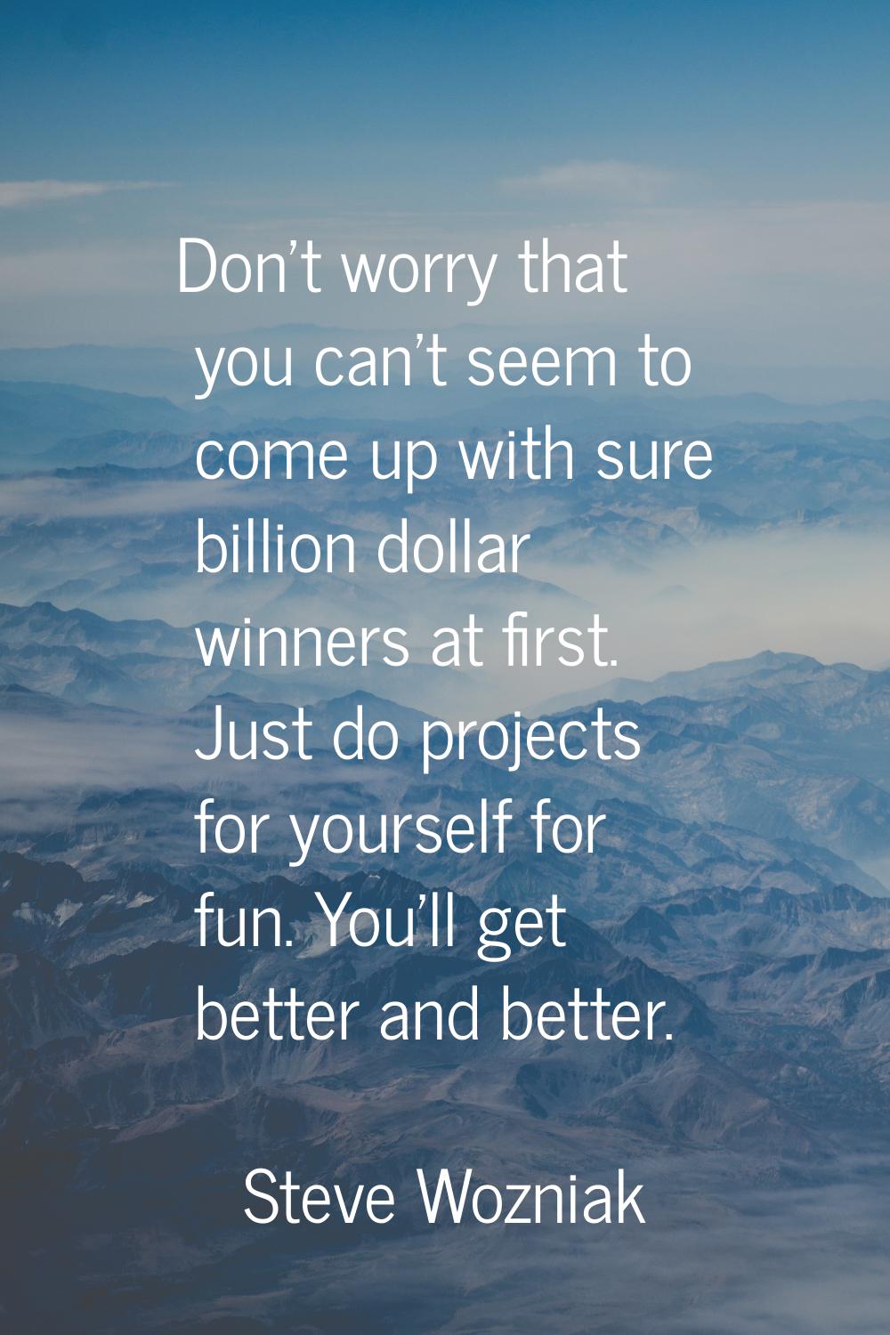 Don't worry that you can't seem to come up with sure billion dollar winners at first. Just do proje