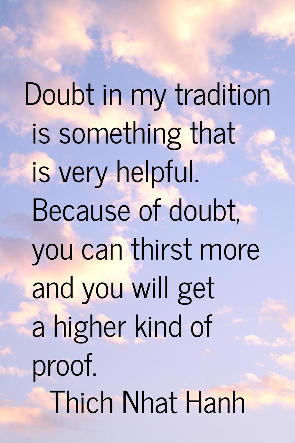 Doubt in my tradition is something that is very helpful. Because of doubt, you can thirst more and 