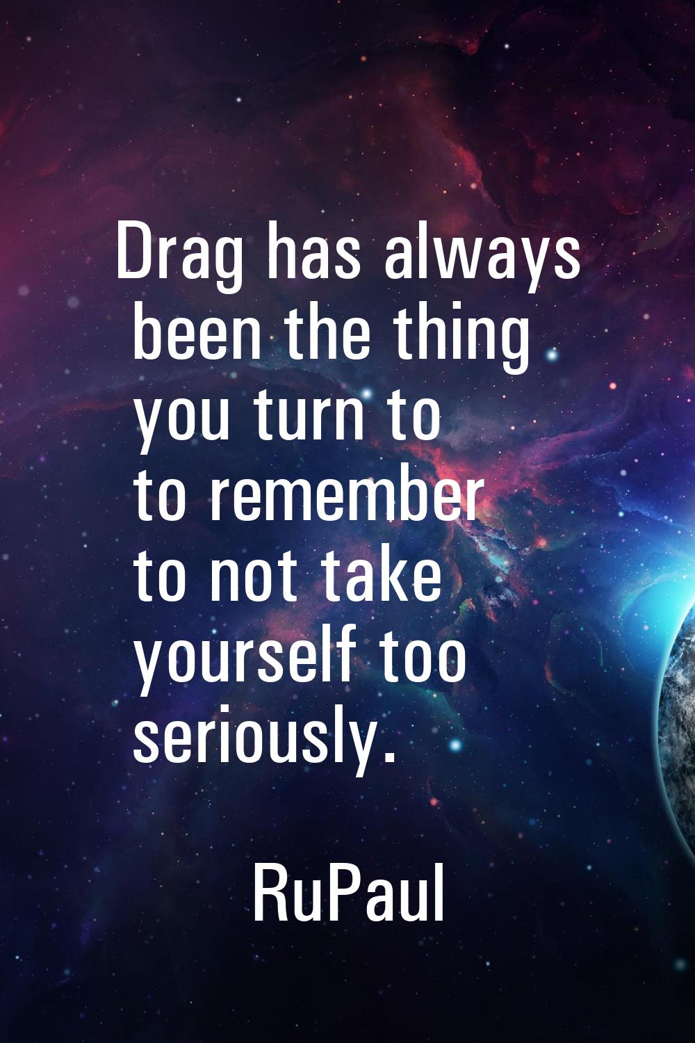 Drag has always been the thing you turn to to remember to not take yourself too seriously.