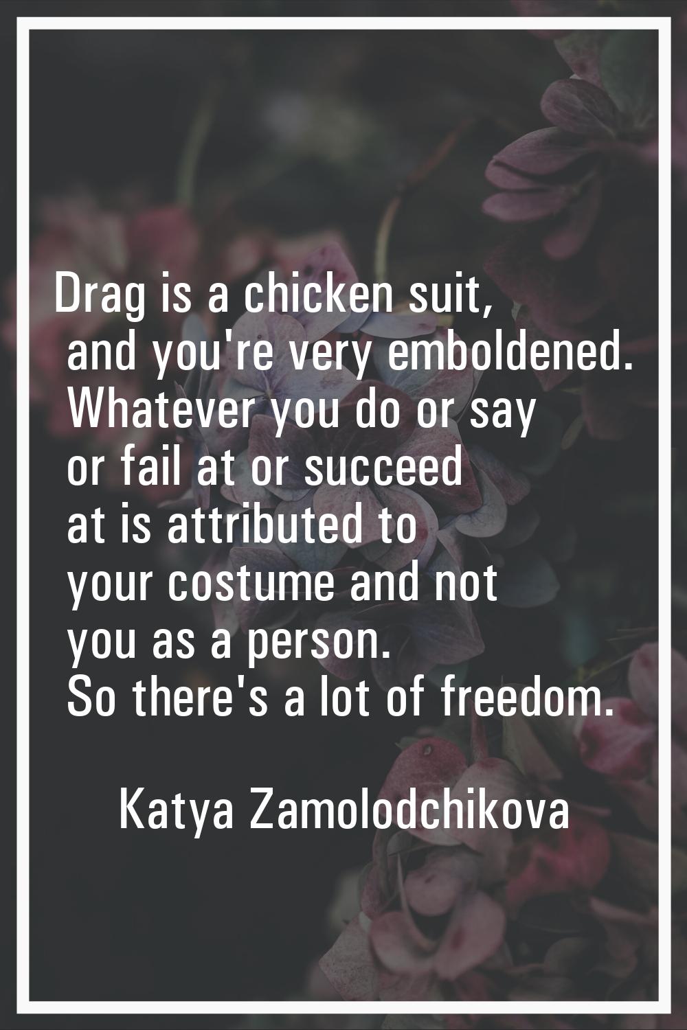 Drag is a chicken suit, and you're very emboldened. Whatever you do or say or fail at or succeed at