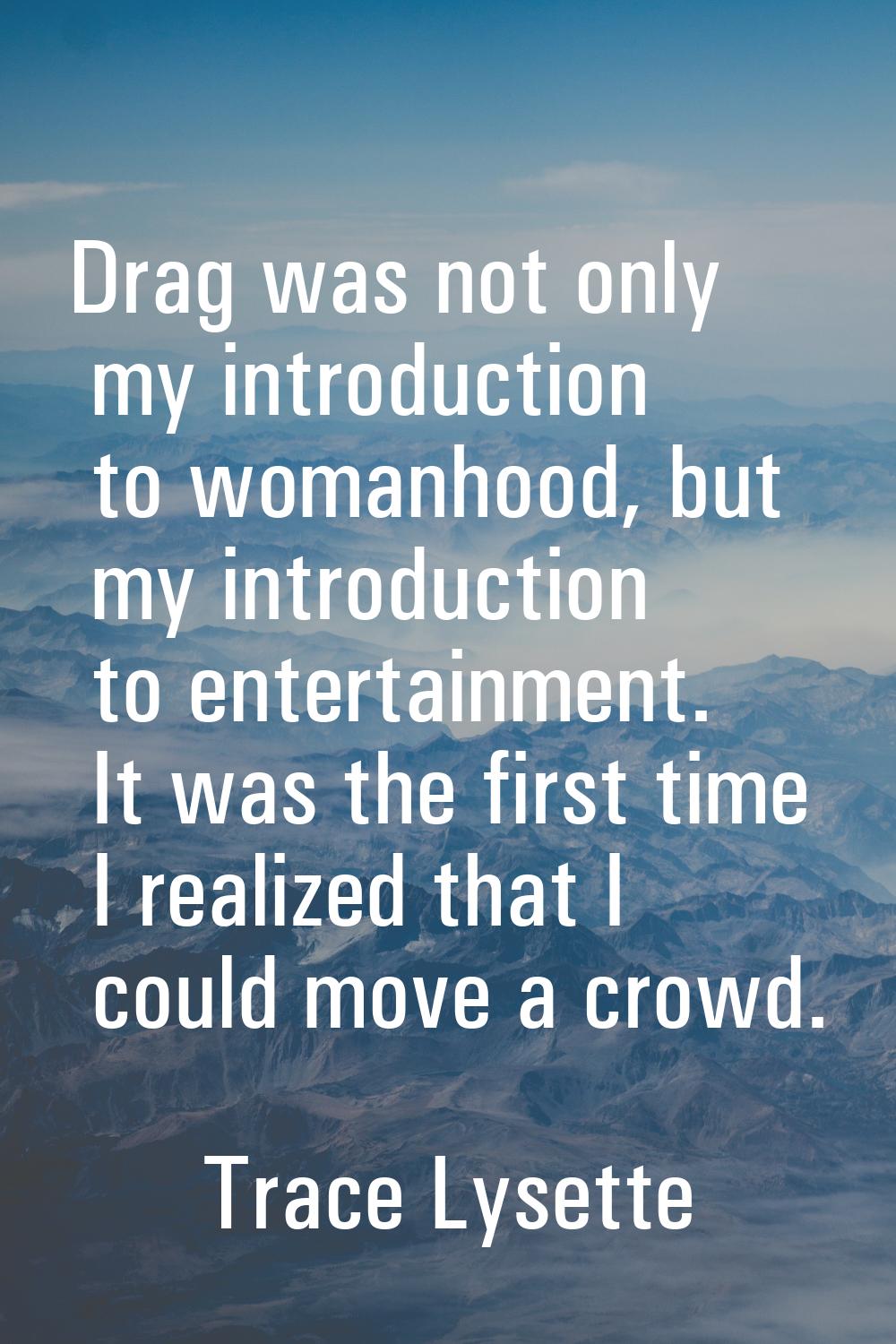 Drag was not only my introduction to womanhood, but my introduction to entertainment. It was the fi