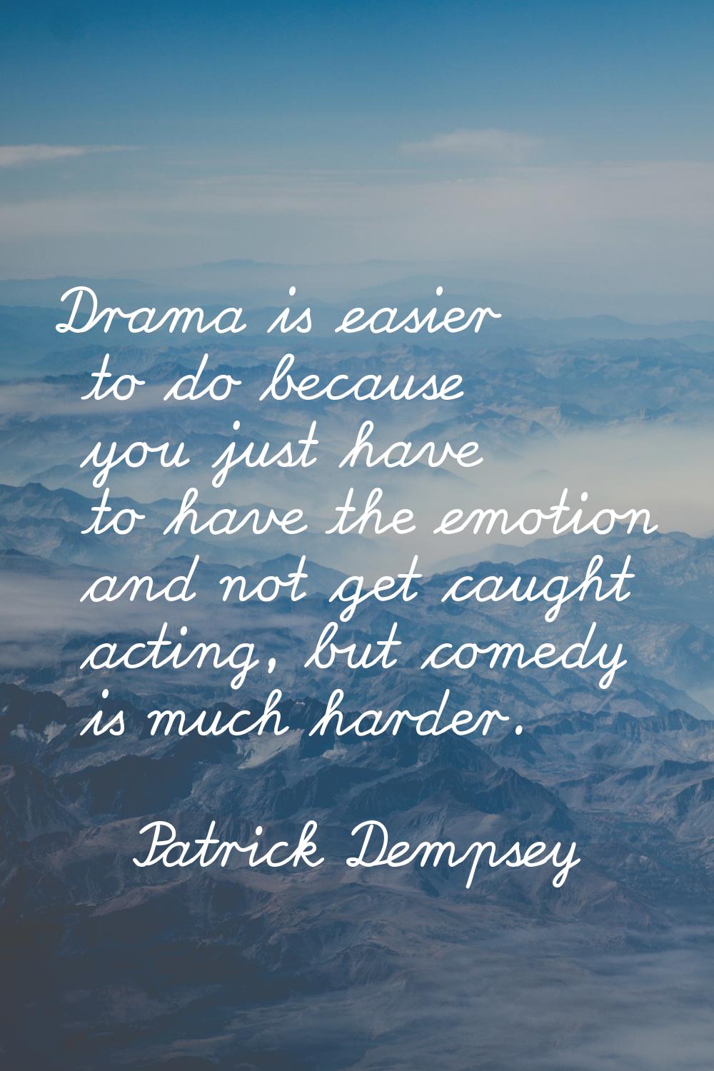 Drama is easier to do because you just have to have the emotion and not get caught acting, but come