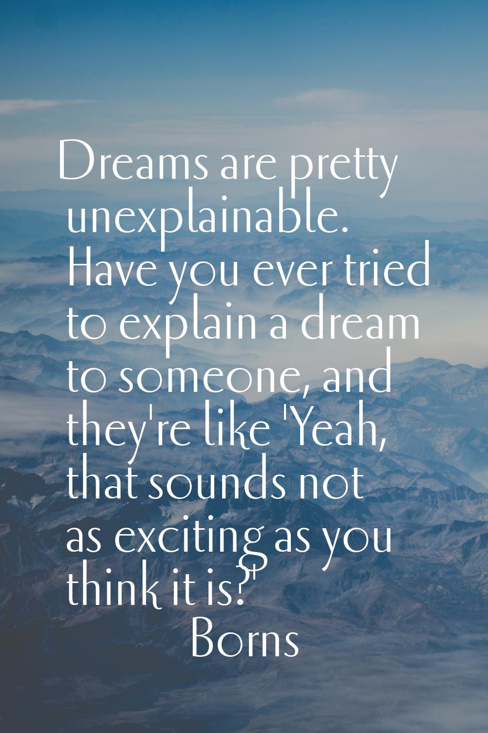 Dreams are pretty unexplainable. Have you ever tried to explain a dream to someone, and they're lik
