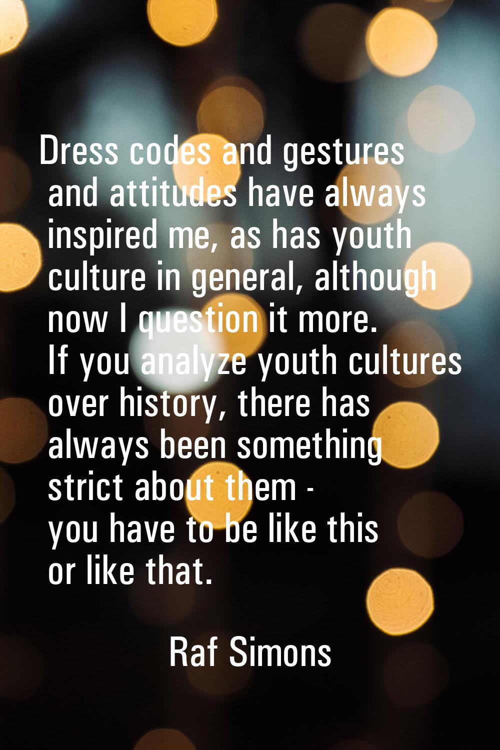 Dress codes and gestures and attitudes have always inspired me, as has youth culture in general, al