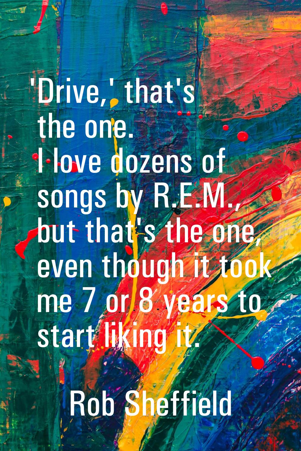 'Drive,' that's the one. I love dozens of songs by R.E.M., but that's the one, even though it took 