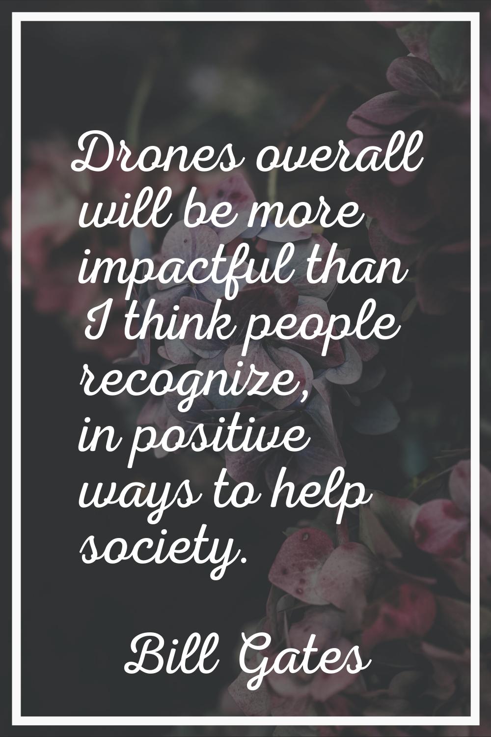 Drones overall will be more impactful than I think people recognize, in positive ways to help socie