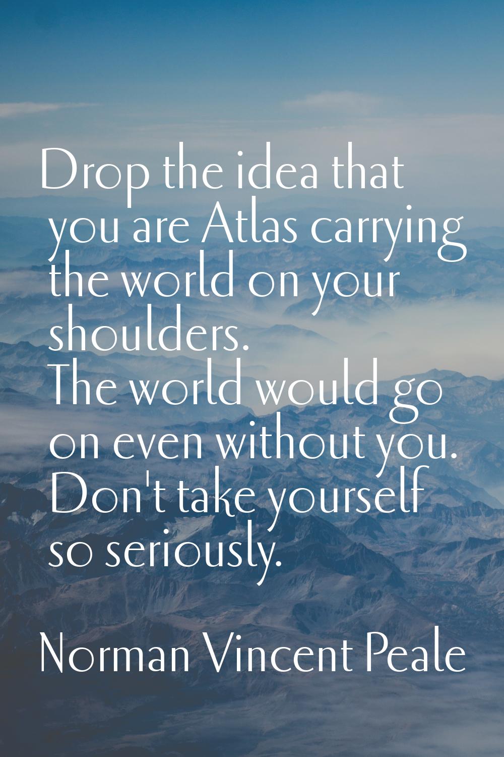 Drop the idea that you are Atlas carrying the world on your shoulders. The world would go on even w