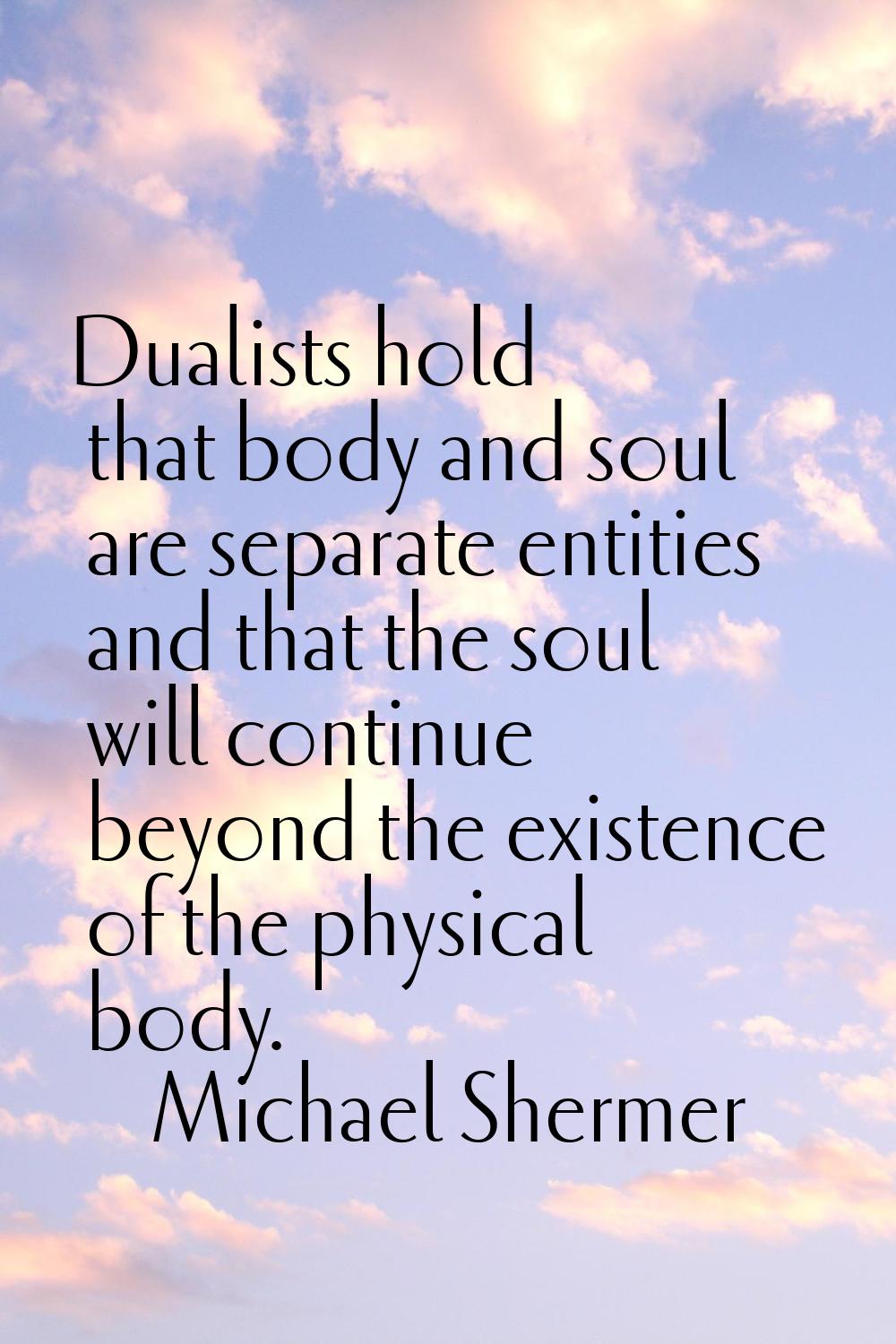 Dualists hold that body and soul are separate entities and that the soul will continue beyond the e