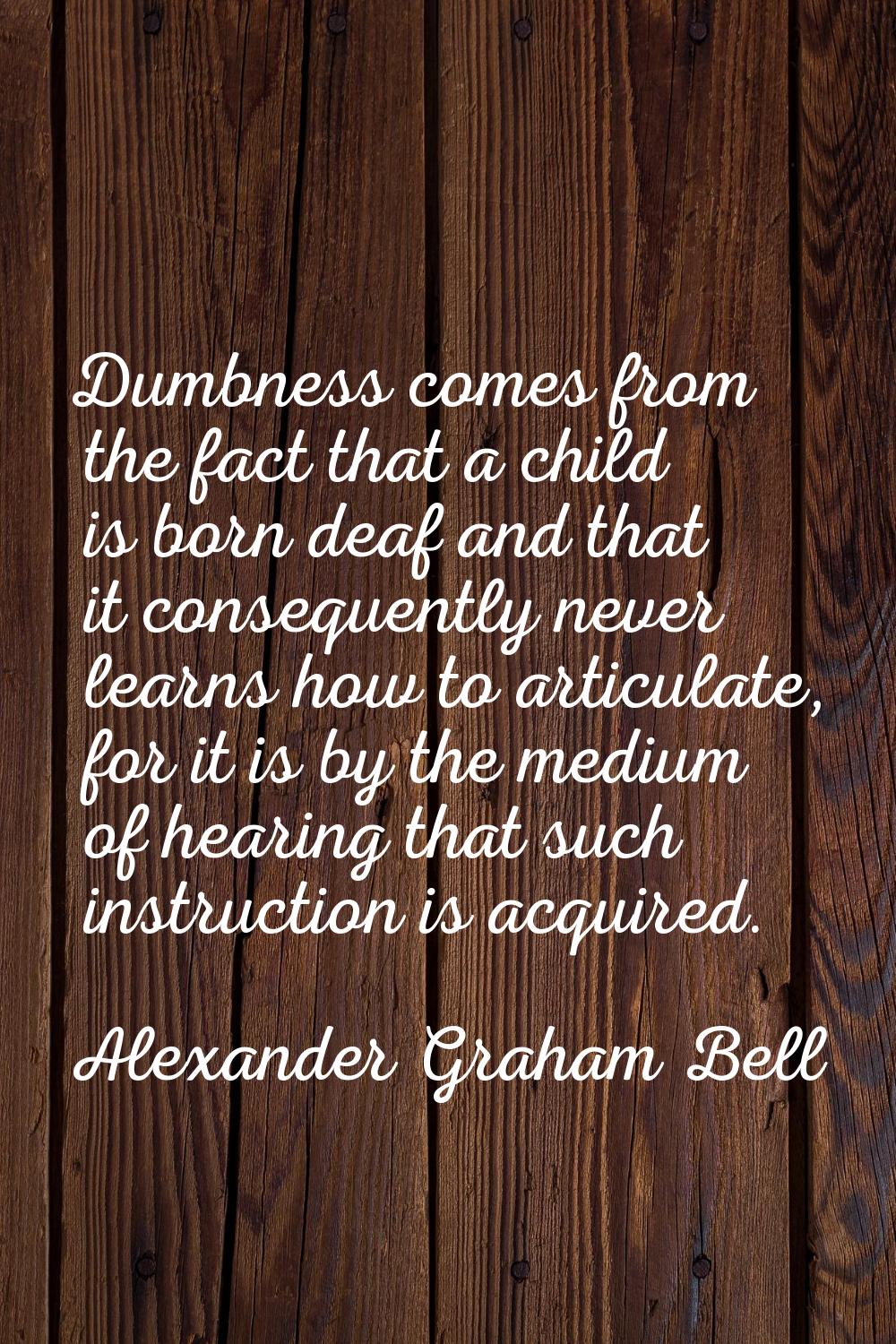 Dumbness comes from the fact that a child is born deaf and that it consequently never learns how to