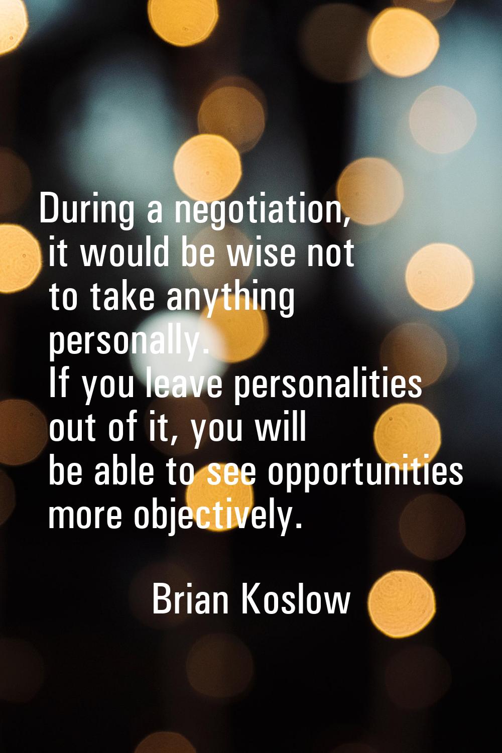 During a negotiation, it would be wise not to take anything personally. If you leave personalities 