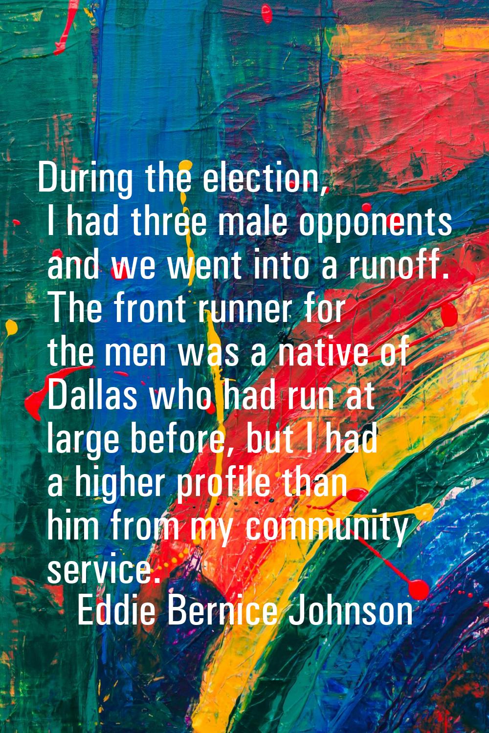 During the election, I had three male opponents and we went into a runoff. The front runner for the